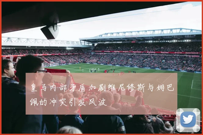 皇马内部矛盾加剧维尼修斯与姆巴佩的冲突引发风波