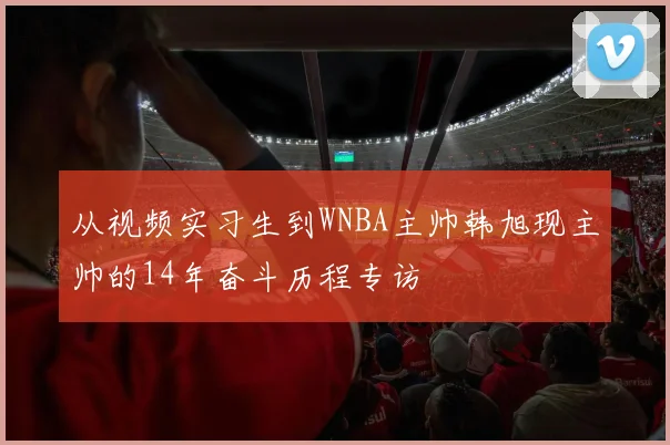 从视频实习生到WNBA主帅韩旭现主帅的14年奋斗历程专访