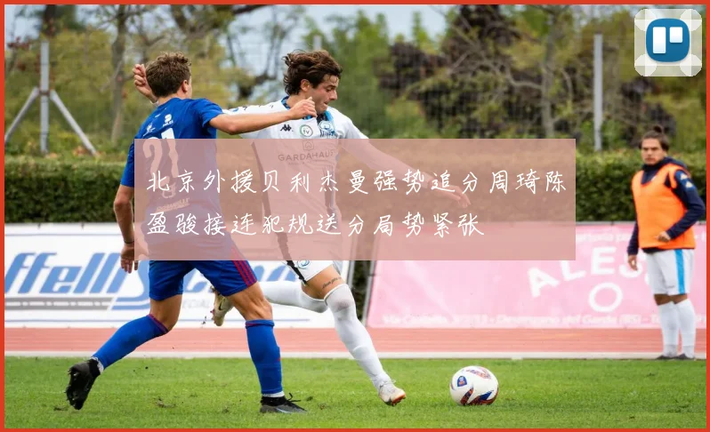 北京外援贝利杰曼强势追分周琦陈盈骏接连犯规送分局势紧张