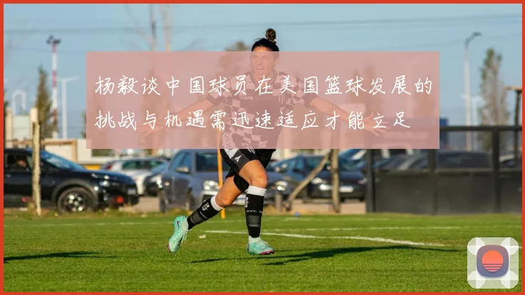 杨毅谈中国球员在美国篮球发展的挑战与机遇需迅速适应才能立足