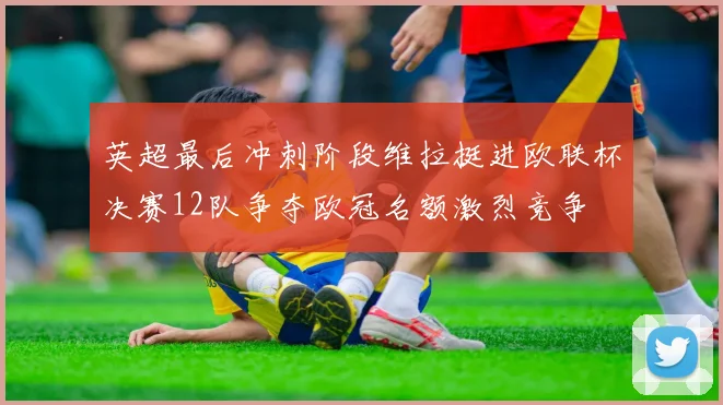 英超最后冲刺阶段维拉挺进欧联杯决赛12队争夺欧冠名额激烈竞争
