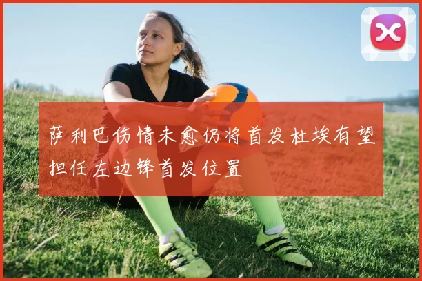 萨利巴伤情未愈仍将首发杜埃有望担任左边锋首发位置