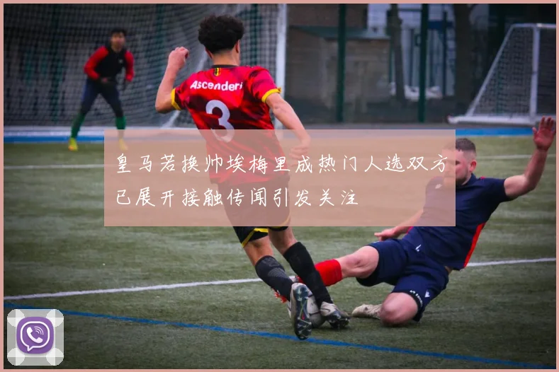 皇马若换帅埃梅里成热门人选双方已展开接触传闻引发关注