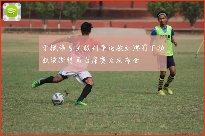 于根伟与主裁判争论被红牌罚下助教埃斯特乌出席赛后发布会