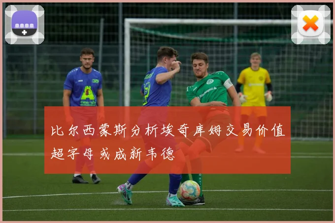 比尔西蒙斯分析埃奇库姆交易价值超字母或成新韦德