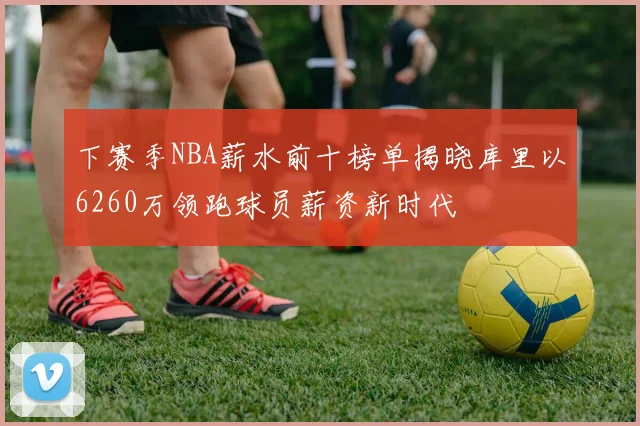 下赛季NBA薪水前十榜单揭晓库里以6260万领跑球员薪资新时代