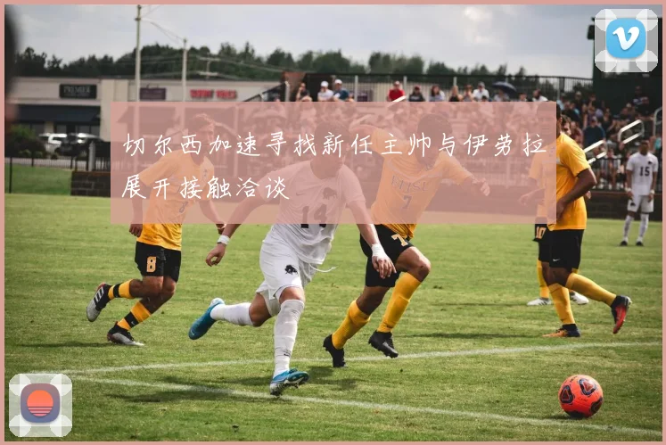 切尔西加速寻找新任主帅与伊劳拉展开接触洽谈
