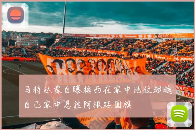 马特达蒙自曝梅西在家中地位超越自己家中悬挂阿根廷国旗